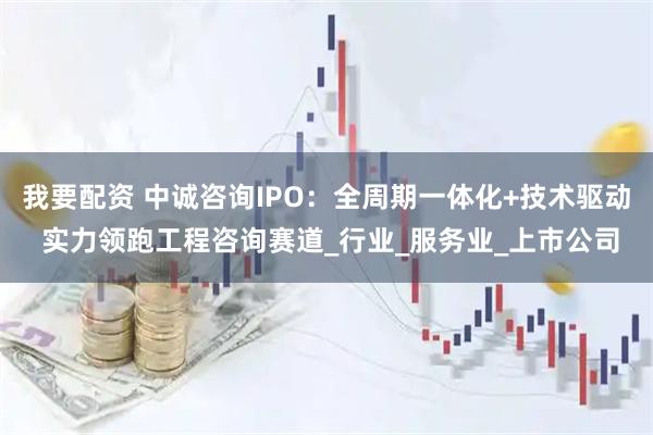 我要配资 中诚咨询IPO：全周期一体化+技术驱动 实力领跑工程咨询赛道_行业_服务业_上市公司