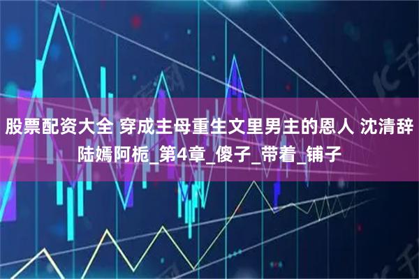 股票配资大全 穿成主母重生文里男主的恩人 沈清辞陆嫣阿栀_第4章_傻子_带着_铺子