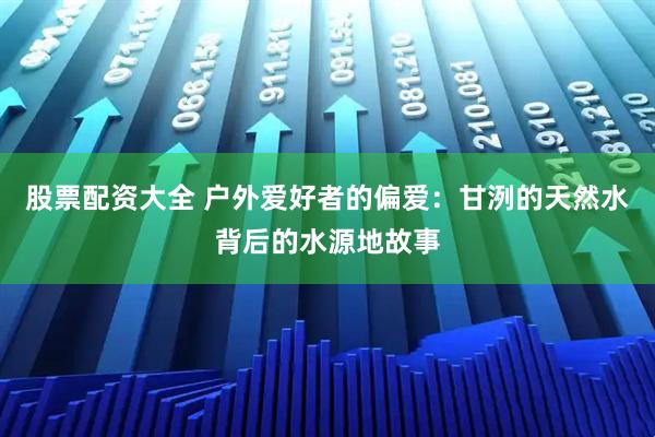 股票配资大全 户外爱好者的偏爱:甘洌的天然水背后的水源地故事