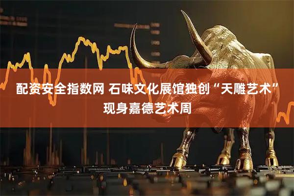 配资安全指数网 石味文化展馆独创“天雕艺术”现身嘉德艺术周