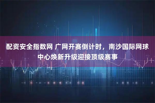 配资安全指数网 广网开赛倒计时,南沙国际网球中心焕新升级迎接顶级赛事