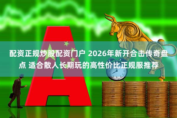 配资正规炒股配资门户 2026年新开合击传奇盘点 适合散人长期玩的高性价比正规服推荐