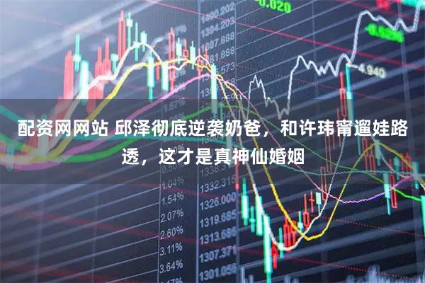配资网网站 邱泽彻底逆袭奶爸，和许玮甯遛娃路透，这才是真神仙婚姻