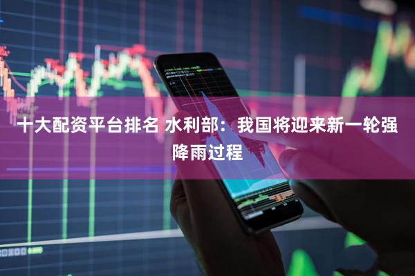 十大配资平台排名 水利部：我国将迎来新一轮强降雨过程